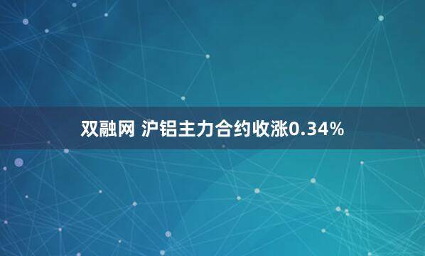双融网 沪铝主力合约收涨0.34%