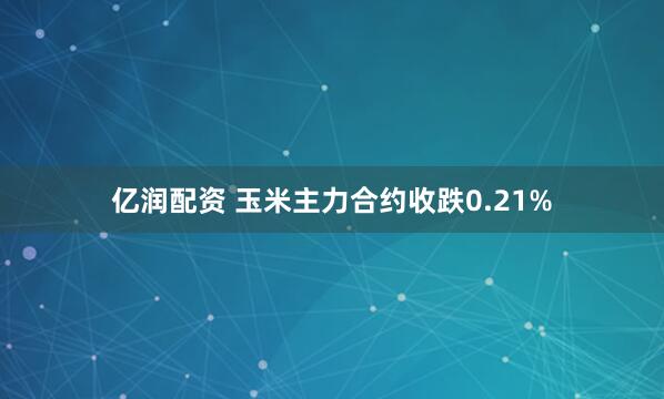 亿润配资 玉米主力合约收跌0.21%