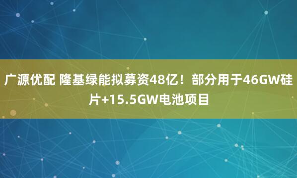 广源优配 隆基绿能拟募资48亿！部分用于46GW硅片+15.5GW电池项目