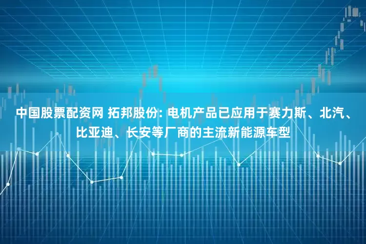 中国股票配资网 拓邦股份: 电机产品已应用于赛力斯、北汽、比亚迪、长安等厂商的主流新能源车型