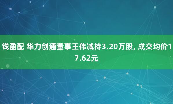 钱盈配 华力创通董事王伟减持3.20万股, 成交均价17.62元