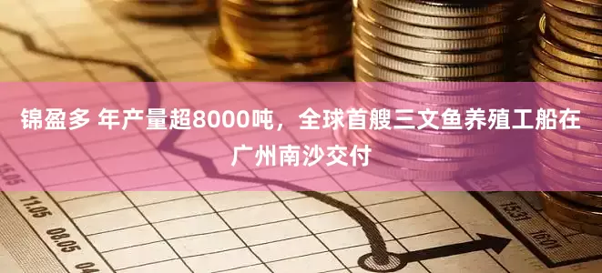 锦盈多 年产量超8000吨，全球首艘三文鱼养殖工船在广州南沙交付