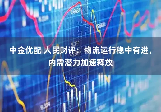 中金优配 人民财评：物流运行稳中有进，内需潜力加速释放
