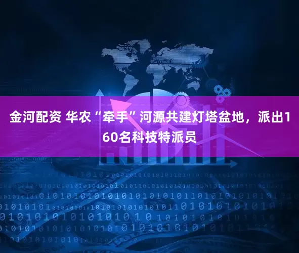 金河配资 华农“牵手”河源共建灯塔盆地，派出160名科技特派员
