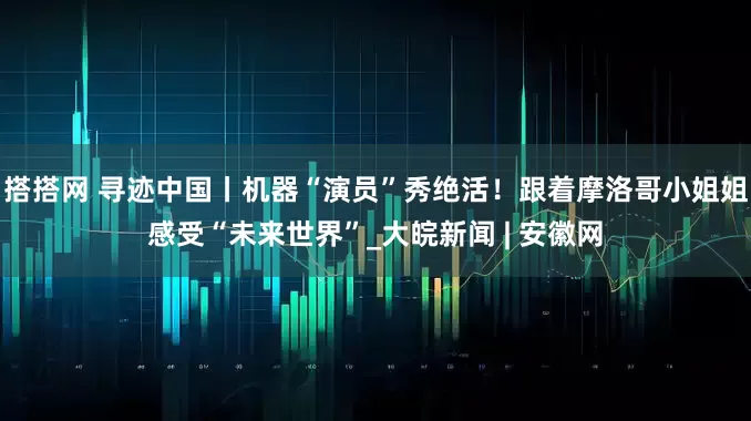 搭搭网 寻迹中国丨机器“演员”秀绝活！跟着摩洛哥小姐姐感受“未来世界”_大皖新闻 | 安徽网