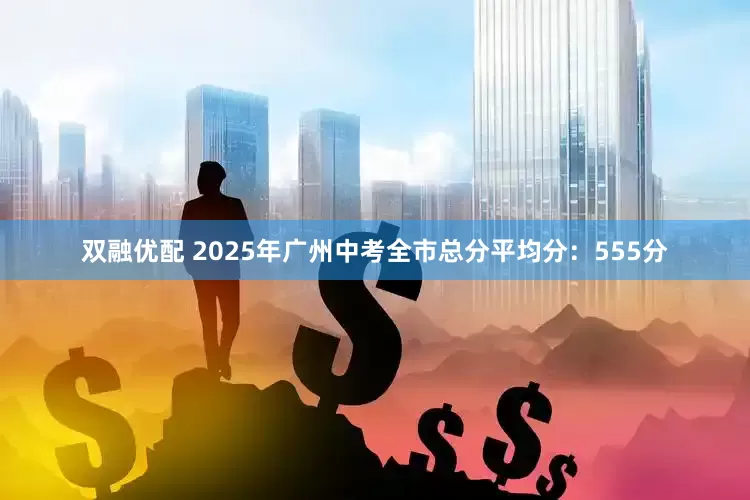 双融优配 2025年广州中考全市总分平均分：555分