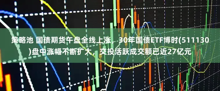 策略池 国债期货午盘全线上涨，30年国债ETF博时(511130)盘中涨幅不断扩大，交投活跃成交额已近27亿元