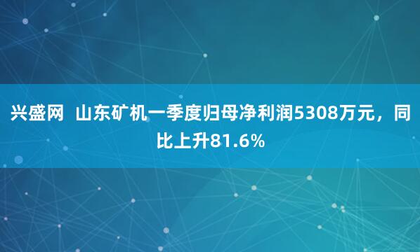 兴盛网  山东矿机一季度归母净利润5308万元，同比上升81.6%