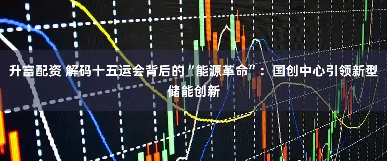 升富配资 解码十五运会背后的“能源革命”：国创中心引领新型储能创新